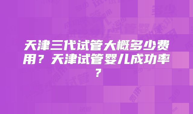 天津三代试管大概多少费用？天津试管婴儿成功率？