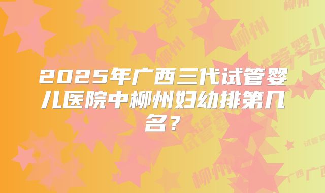 2025年广西三代试管婴儿医院中柳州妇幼排第几名？