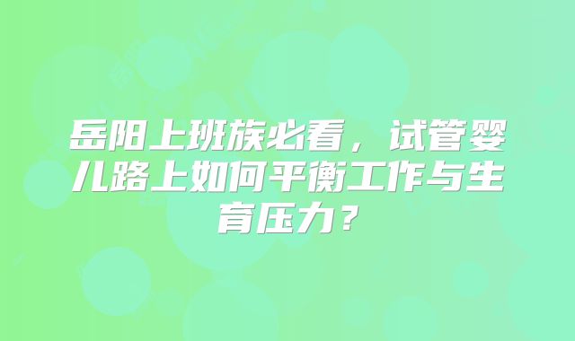 岳阳上班族必看,试管婴儿路上如何平衡工作与生育压力?