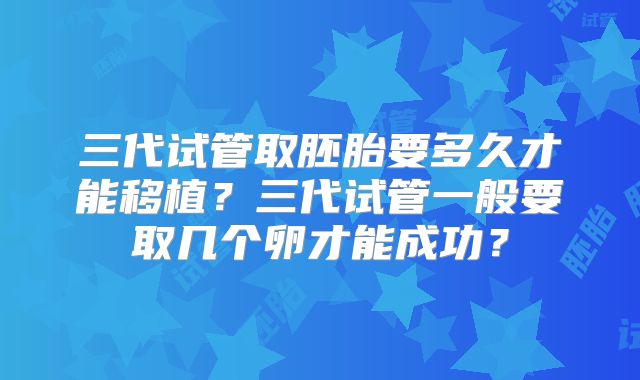 三代试管取胚胎要多久才能移植？三代试管一般要取几个卵才能成功？
