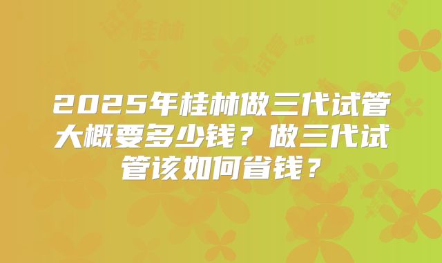 2025年桂林做三代试管大概要多少钱?做三代试管该如何省钱?
