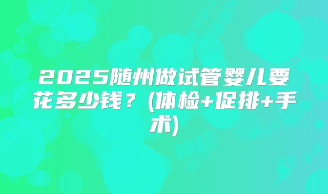 2025随州做试管婴儿要花多少钱？(体检+促排+手术)