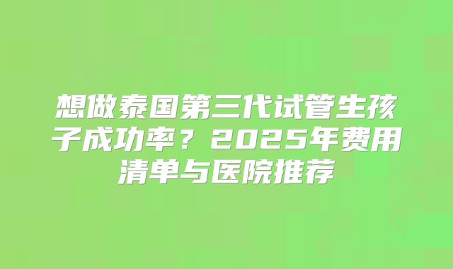 想做泰国第三代试管生孩子成功率?2025年费用清单与医院推荐