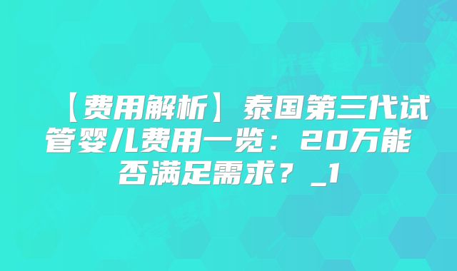 【费用解析】泰国第三代试管婴儿费用一览:20万能否满足需求?_1