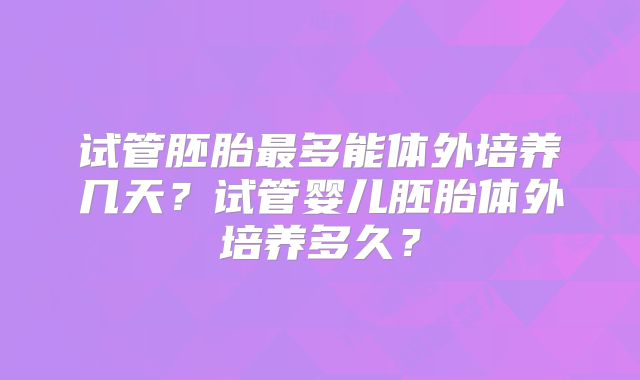 试管胚胎最多能体外培养几天？试管婴儿胚胎体外培养多久？