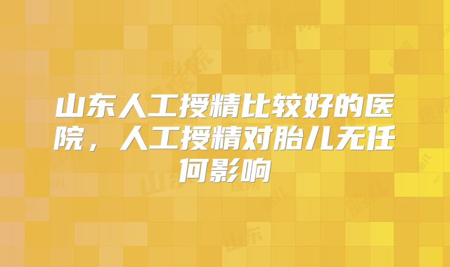 山东人工授精比较好的医院，人工授精对胎儿无任何影响