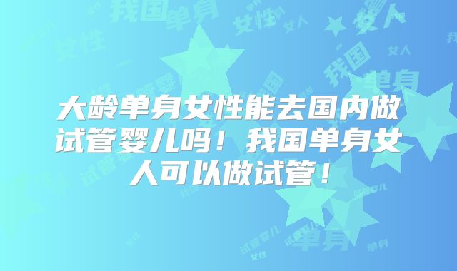 大龄单身女性能去国内做试管婴儿吗！我国单身女人可以做试管！