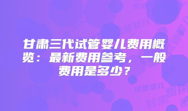 甘肃三代试管婴儿费用概览：最新费用参考，一般费用是多少？