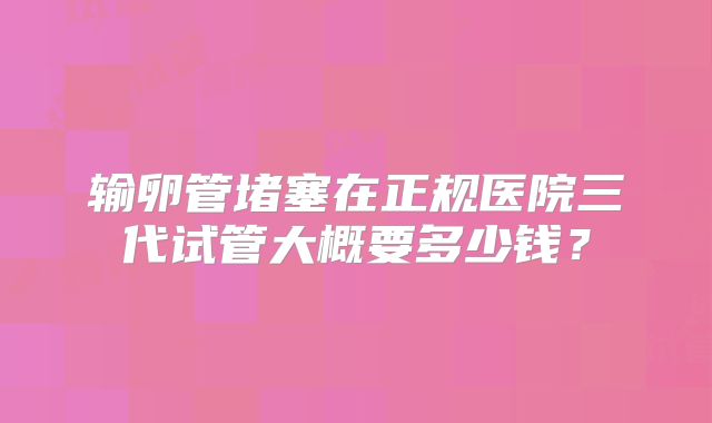 输卵管堵塞在正规医院三代试管大概要多少钱？