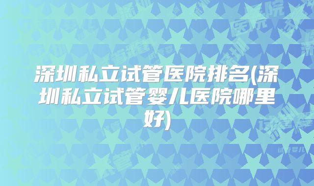 深圳私立试管医院排名(深圳私立试管婴儿医院哪里好)