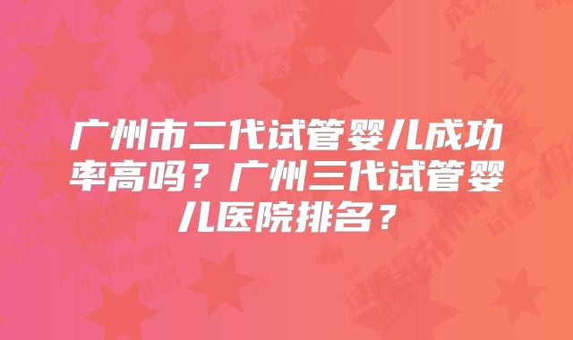 广州市二代试管婴儿成功率高吗？广州三代试管婴儿医院排名？
