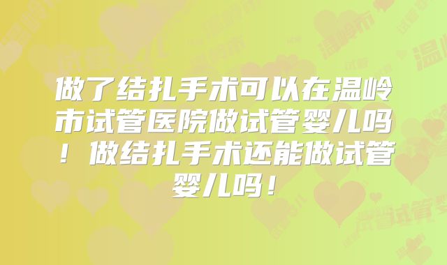做了结扎手术可以在温岭市试管医院做试管婴儿吗！做结扎手术还能做试管婴儿吗！