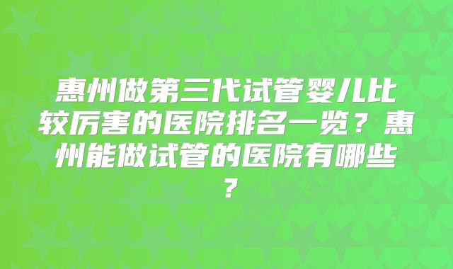惠州做第三代试管婴儿比较厉害的医院排名一览？惠州能做试管的医院有哪些？