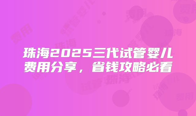 珠海2025三代试管婴儿费用分享，省钱攻略必看