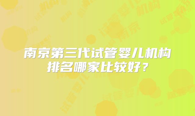 南京第三代试管婴儿机构排名哪家比较好？