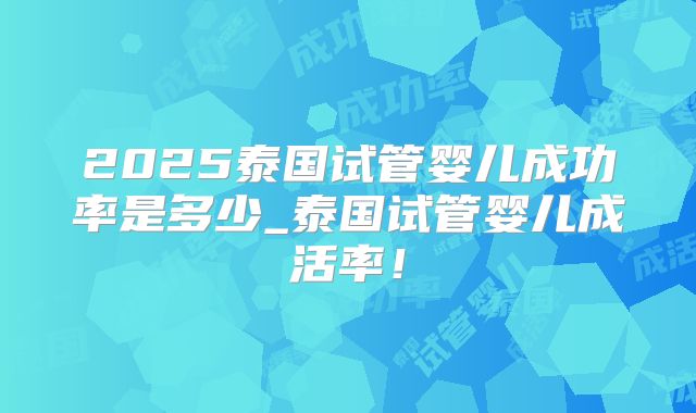 2025泰国试管婴儿成功率是多少_泰国试管婴儿成活率！