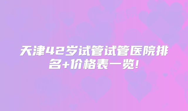 天津42岁试管试管医院排名+价格表一览!