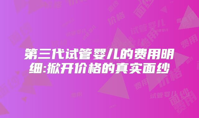 第三代试管婴儿的费用明细:掀开价格的真实面纱