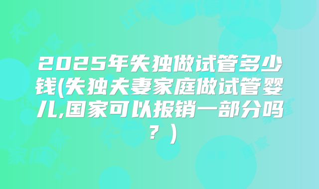 2025年失独做试管多少钱(失独夫妻家庭做试管婴儿,国家可以报销一部分吗?)