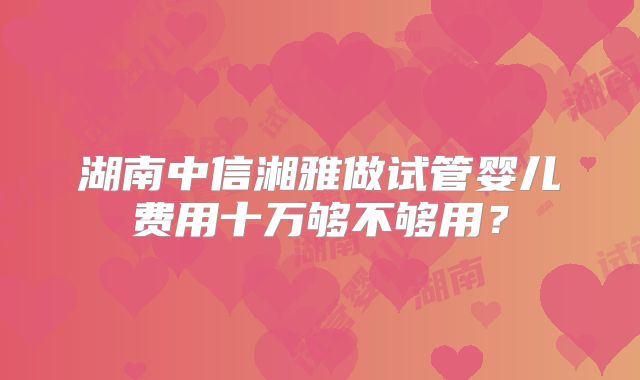 湖南中信湘雅做试管婴儿费用十万够不够用？