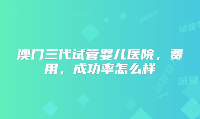 澳门三代试管婴儿医院，费用，成功率怎么样