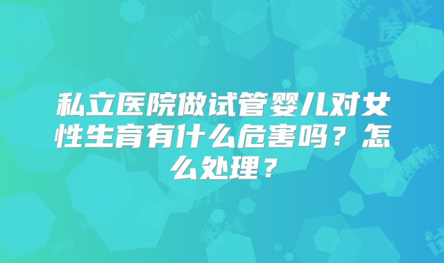 私立医院做试管婴儿对女性生育有什么危害吗？怎么处理？