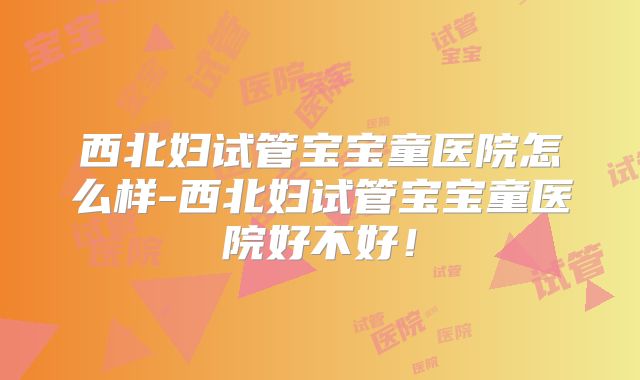 西北妇试管宝宝童医院怎么样-西北妇试管宝宝童医院好不好！