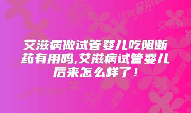 艾滋病做试管婴儿吃阻断药有用吗,艾滋病试管婴儿后来怎么样了！