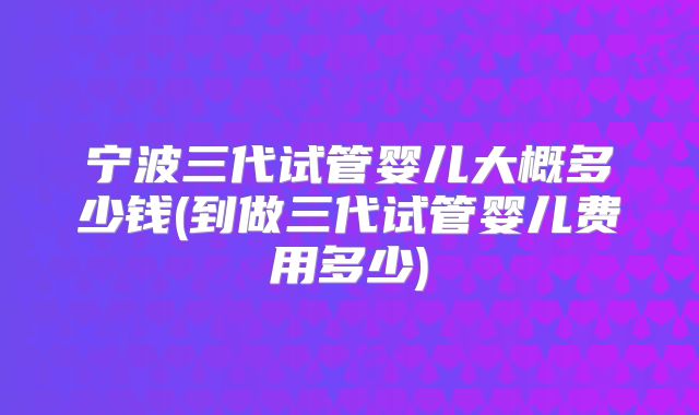 宁波三代试管婴儿大概多少钱(到做三代试管婴儿费用多少)