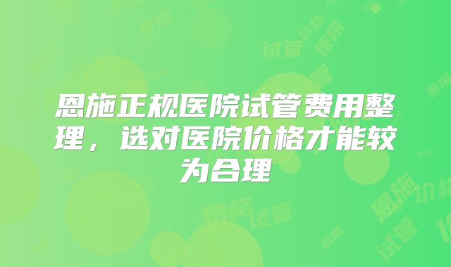 恩施正规医院试管费用整理，选对医院价格才能较为合理