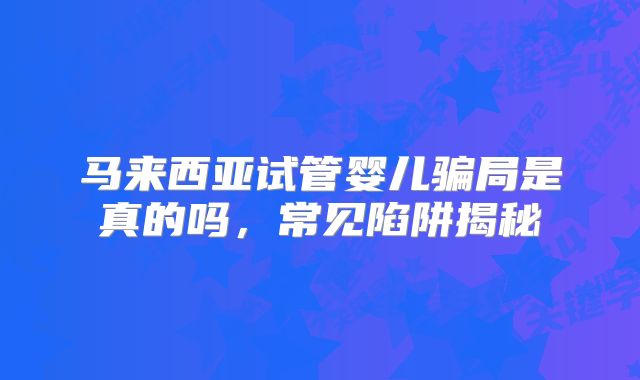 马来西亚试管婴儿骗局是真的吗，常见陷阱揭秘