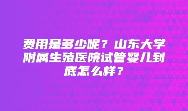 费用是多少呢？山东大学附属生殖医院试管婴儿到底怎么样？