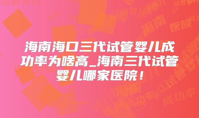 海南海口三代试管婴儿成功率为啥高_海南三代试管婴儿哪家医院!