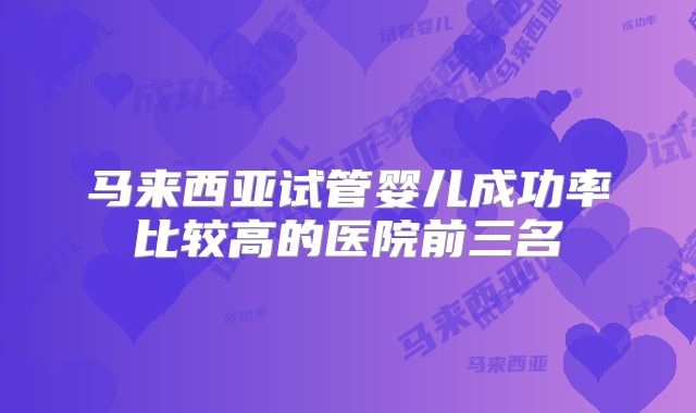 马来西亚试管婴儿成功率比较高的医院前三名