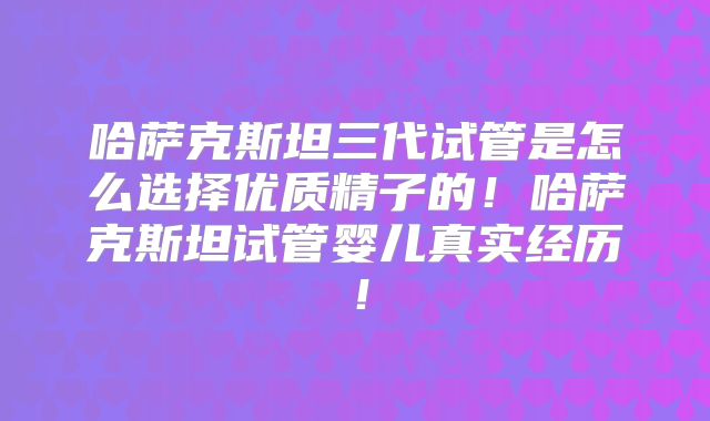哈萨克斯坦三代试管是怎么选择优质精子的！哈萨克斯坦试管婴儿真实经历！