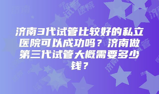 济南3代试管比较好的私立医院可以成功吗?济南做第三代试管大概需要多少钱?
