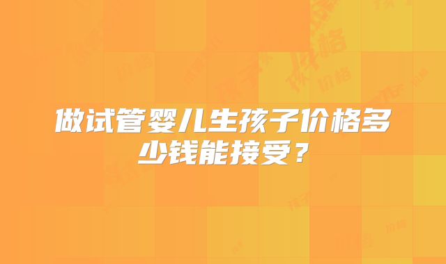做试管婴儿生孩子价格多少钱能接受?