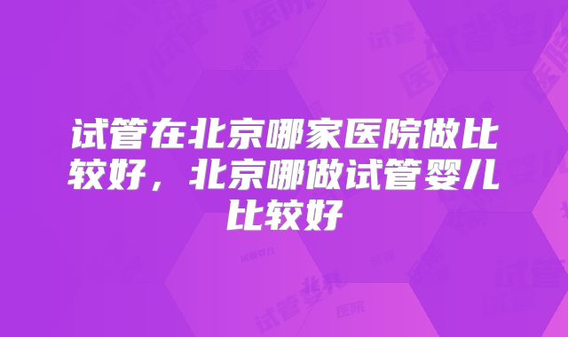 试管在北京哪家医院做比较好,北京哪做试管婴儿比较好