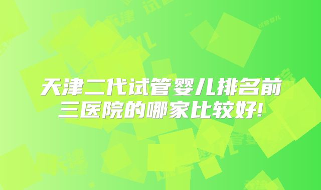 天津二代试管婴儿排名前三医院的哪家比较好!