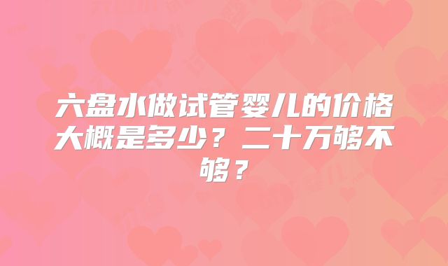 六盘水做试管婴儿的价格大概是多少？二十万够不够？