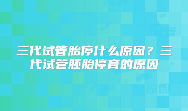 三代试管胎停什么原因？三代试管胚胎停育的原因