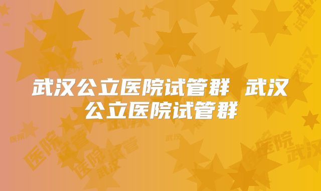 武汉公立医院试管群 武汉公立医院试管群