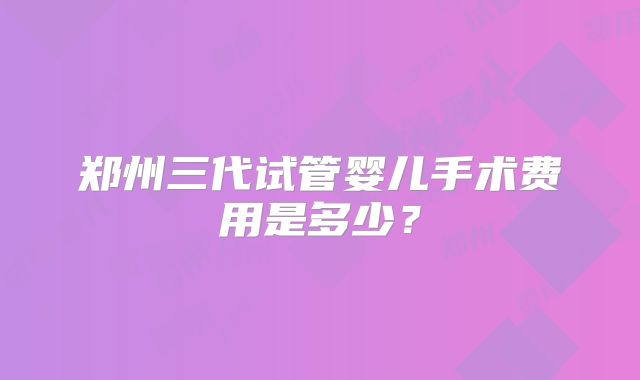 郑州三代试管婴儿手术费用是多少？