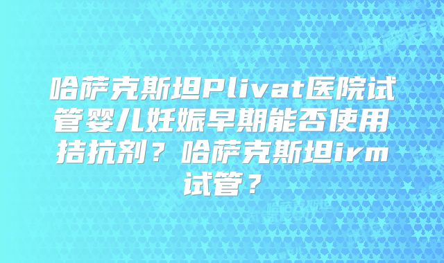 哈萨克斯坦Plivat医院试管婴儿妊娠早期能否使用拮抗剂?哈萨克斯坦irm试管?