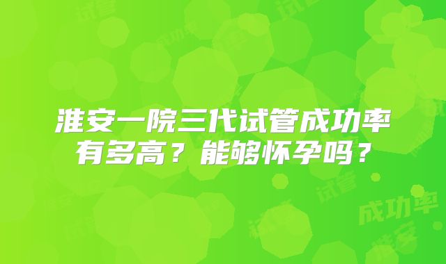 淮安一院三代试管成功率有多高?能够怀孕吗?