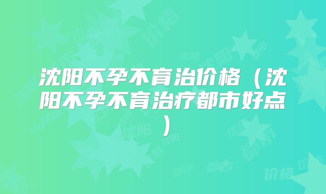沈阳不孕不育治价格（沈阳不孕不育治疗都市好点）