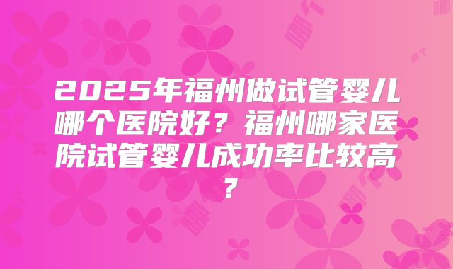 2025年福州做试管婴儿哪个医院好？福州哪家医院试管婴儿成功率比较高？