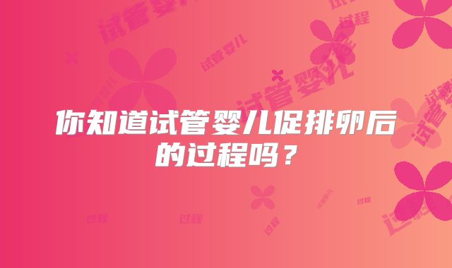 你知道试管婴儿促排卵后的过程吗？