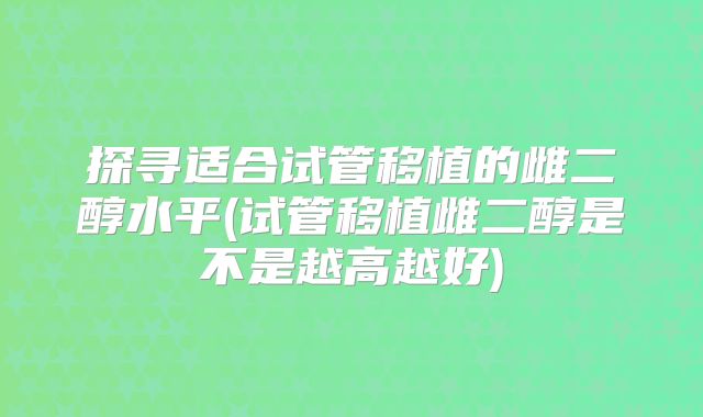探寻适合试管移植的雌二醇水平(试管移植雌二醇是不是越高越好)