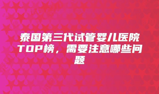泰国第三代试管婴儿医院TOP榜,需要注意哪些问题